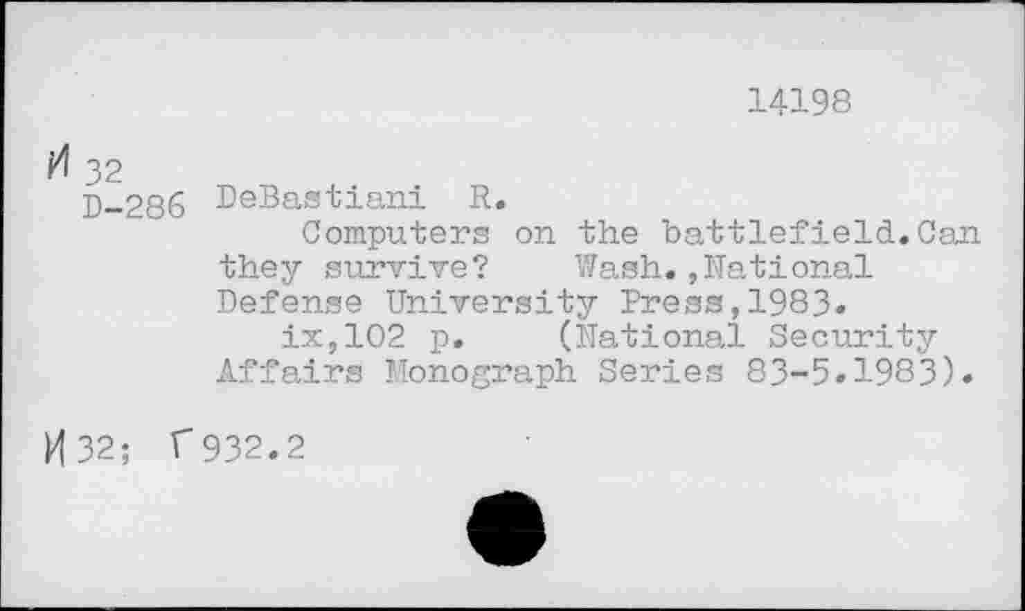 ﻿14198
32
5-286 DeBastiani R.
Computers on the battlefield.Can they survive? Wash.,National Defense University Press,1983.
ix,102 p. (National Security Affairs Monograph Series 83-5»1983).
P|32; T932.2